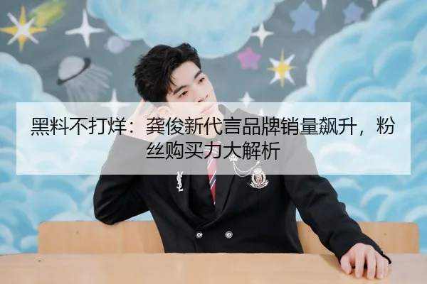黑料不打烊：龚俊新代言品牌销量飙升，粉丝购买力大解析